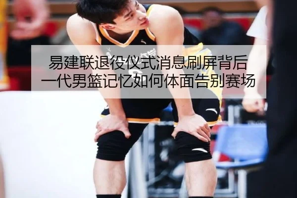 易建联退役仪式消息刷屏背后 一代男篮记忆如何体面告别赛场